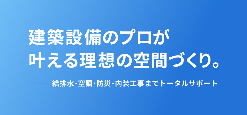 建築設備のプロが叶える理想の空間づくり。-給排水・空調・防災・内装工事までトータルサポート-
